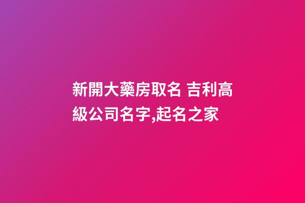 新開大藥房取名 吉利高級公司名字,起名之家-第1張-公司起名-玄機派